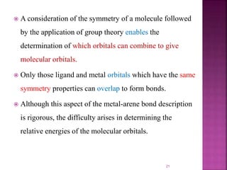  A consideration of the symmetry of a molecule followed
by the application of group theory enables the
determination of which orbitals can combine to give
molecular orbitals.
 Only those ligand and metal orbitals which have the same
symmetry properties can overlap to form bonds.
 Although this aspect of the metal-arene bond description
is rigorous, the difficulty arises in determining the
relative energies of the molecular orbitals.
21
 