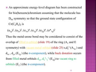  An approximate energy-level diagram has been constructed
for bis(benzene)chromium assuming that the molecule has
D6h symmetry so that the ground state configuration of
Cr(C6H6)2 is
(a1g)2, (a2u)2, (e1u)4, (e1g)4, (e2g)4, (a*1g)2
Thus the metal-arene bond may be considered to consist of the
overlap of filled π-orbitals(slide 19) of the ring (A1 and E
symmetry) with vacant metal orbitals(slide 25) s,dz
2 (A1g ) and
dxz , dyz (E1g ) (the σ-component), while back donation occurs
from filled metal orbitals dxy, dx
2-y
2 (E2g) to vacant ring π-
orbitals (E2 ) (the π-component).
22
 