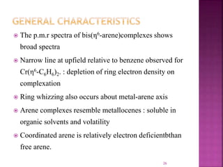  The p.m.r spectra of bis(η6-arene)complexes shows
broad spectra
 Narrow line at upfield relative to benzene observed for
Cr(η6-C6H6)2. : depletion of ring electron density on
complexation
 Ring whizzing also occurs about metal-arene axis
 Arene complexes resemble metallocenes : soluble in
organic solvents and volatility
 Coordinated arene is relatively electron deficientbthan
free arene.
26
 