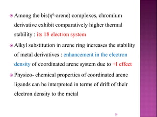  Among the bis(η6-arene) complexes, chromium
derivative exhibit comparatively higher thermal
stability : its 18 electron system
 Alkyl substitution in arene ring increases the stability
of metal derivatives : enhancement in the electron
density of coordinated arene system due to +I effect
 Physico- chemical properties of coordinated arene
ligands can be interpreted in terms of drift of their
electron density to the metal
28
 