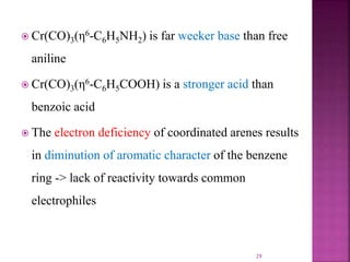  Cr(CO)3(η6-C6H5NH2) is far weeker base than free
aniline
 Cr(CO)3(η6-C6H5COOH) is a stronger acid than
benzoic acid
 The electron deficiency of coordinated arenes results
in diminution of aromatic character of the benzene
ring -> lack of reactivity towards common
electrophiles
29
 