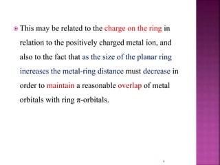  This may be related to the charge on the ring in
relation to the positively charged metal ion, and
also to the fact that as the size of the planar ring
increases the metal-ring distance must decrease in
order to maintain a reasonable overlap of metal
orbitals with ring π-orbitals.
4
 