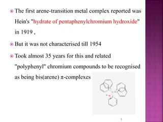  The first arene-transition metal complex reported was
Hein's "hydrate of pentaphenylchromium hydroxide"
in 1919 ,
 But it was not characterised till 1954
 Took almost 35 years for this and related
"polyphenyl" chromium compounds to be recognised
as being bis(arene) π-complexes .
5
 