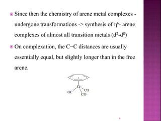  Since then the chemistry of arene metal complexes -
undergone transformations -> synthesis of η6- arene
complexes of almost all transition metals (d2-d8)
 On complexation, the C−C distances are usually
essentially equal, but slightly longer than in the free
arene.
6
 