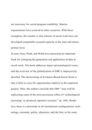 are necessary for social program credibility. Similar
organizations have evolved in other countries. With these
exemplars, the wonder is why schools of social work have not
developed comparable research capacity at the state and metro-
politan level.
In sum, Gray, Plath, and Webb have presented an important
book for critiquing the generation and application of data in
social work. The book addresses major epistemological issues,
and the overview of the globalization of EBP is impressively
detailed. The shortcoming of Evidence-Based Social Work is
that it fails to seize the opportunities implicit in the empirical
project. Thus, the authors conclude that EBP ‘‘may well be
replicating some of the most pernicious effect of ‘technological
reasoning’ in advanced capitalist societies’’ (p. 189). Doubt-
less, there is a downside to all institutional configurations: tech-
nology, economy, polity, education, and the like; at the same
 