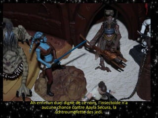 Ah enfin un duel digne de ce nom, l'insectoïde n'a
aucune chance contre Aayla Secura, la
schtroumpfette des jedi.
 