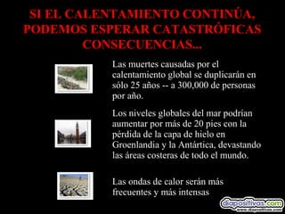 Las muertes causadas por el
calentamiento global se duplicarán en
sólo 25 años -- a 300,000 de personas
por año.
Los niveles globales del mar podrían
aumentar por más de 20 pies con la
pérdida de la capa de hielo en
Groenlandia y la Antártica, devastando
las áreas costeras de todo el mundo.
Las ondas de calor serán más
frecuentes y más intensas
SI EL CALENTAMIENTO CONTINÚA,
PODEMOS ESPERAR CATASTRÓFICAS
CONSECUENCIAS...
 
