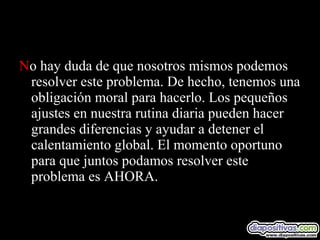 No hay duda de que nosotros mismos podemos
resolver este problema. De hecho, tenemos una
obligación moral para hacerlo. Los pequeños
ajustes en nuestra rutina diaria pueden hacer
grandes diferencias y ayudar a detener el
calentamiento global. El momento oportuno
para que juntos podamos resolver este
problema es AHORA.
 