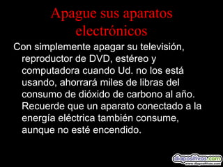 Apague sus aparatos
electrónicos
Con simplemente apagar su televisión,
reproductor de DVD, estéreo y
computadora cuando Ud. no los está
usando, ahorrará miles de libras del
consumo de dióxido de carbono al año.
Recuerde que un aparato conectado a la
energía eléctrica también consume,
aunque no esté encendido.
 