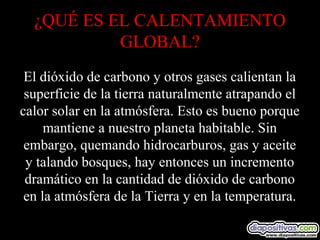 ¿QUÉ ES EL CALENTAMIENTO
GLOBAL?
El dióxido de carbono y otros gases calientan la
superficie de la tierra naturalmente atrapando el
calor solar en la atmósfera. Esto es bueno porque
mantiene a nuestro planeta habitable. Sin
embargo, quemando hidrocarburos, gas y aceite
y talando bosques, hay entonces un incremento
dramático en la cantidad de dióxido de carbono
en la atmósfera de la Tierra y en la temperatura.
 
