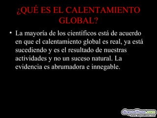 ¿QUÉ ES EL CALENTAMIENTO
GLOBAL?
• La mayoría de los científicos está de acuerdo
en que el calentamiento global es real, ya está
sucediendo y es el resultado de nuestras
actividades y no un suceso natural. La
evidencia es abrumadora e innegable.
 