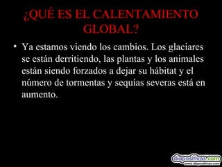 ¿QUÉ ES EL CALENTAMIENTO
GLOBAL?
• Ya estamos viendo los cambios. Los glaciares
se están derritiendo, las plantas y los animales
están siendo forzados a dejar su hábitat y el
número de tormentas y sequías severas está en
aumento.
 