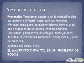 Prevención Terciaria: consiste en la rehabilitación
del maltrato infantil, tanto para los menores
víctimas como para los maltratadores. Para ello se
debe disponer de un equipo interdisciplinario
(pediatras, psiquiatras, psicólogos, trabajadores
sociales, orientadores familiares, terapeutas, jueces
de menores,
cuerpos policiales, etc.).
EL MALTRATO INFANTIL ES UN PROBLEMA DE
TODOS.
 