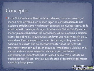  La definición de «maltrato» debe, además, tomar en cuenta, al
menos, tres criterios: en primer lugar, la consideración de una
acción u omisión como «maltrato» depende, en muchos casos, de la
edad del niño; en segundo lugar, la situación físico-fisiológica del
menor puede condicionar las consecuencias de la acción u omisión
ejercidas sobre él, lo que puede conllevar una relativización de su
consideración como maltrato; y, en tercer lugar, hay que tener
también en cuenta que no necesariamente todos los actos de
maltrato tienen por qué dejar secuelas inmediatas y visibles en el
menor; esto es especialmente relevante por cuanto las
consecuencias importantes de los casos de maltrato infantil no
suelen ser las físicas, sino las que afectan al desarrollo del menor
a medio y largo plazo.
 