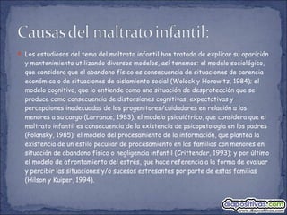  Los estudiosos del tema del maltrato infantil han tratado de explicar su aparición
y mantenimiento utilizando diversos modelos, así tenemos: el modelo sociológico,
que considera que el abandono físico es consecuencia de situaciones de carencia
económica o de situaciones de aislamiento social (Wolock y Horowitz, 1984); el
modelo cognitivo, que lo entiende como una situación de desprotección que se
produce como consecuencia de distorsiones cognitivas, expectativas y
percepciones inadecuadas de los progenitores/cuidadores en relación a los
menores a su cargo (Larrance, 1983); el modelo psiquiátrico, que considera que el
maltrato infantil es consecuencia de la existencia de psicopatología en los padres
(Polansky, 1985); el modelo del procesamiento de la información, que plantea la
existencia de un estilo peculiar de procesamiento en las familias con menores en
situación de abandono físico o negligencia infantil (Crittender, 1993); y por último
el modelo de afrontamiento del estrés, que hace referencia a la forma de evaluar
y percibir las situaciones y/o sucesos estresantes por parte de estas familias
(Hilson y Kuiper, 1994).
 