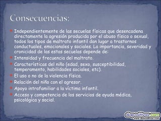 Independientemente de las secuelas físicas que desencadena
directamente la agresión producida por el abuso físico o sexual,
todos los tipos de maltrato infantil dan lugar a trastornos
conductuales, emocionales y sociales. La importancia, severidad y
cronicidad de las estas secuelas depende de:
Intensidad y frecuencia del maltrato.
Características del niño (edad, sexo, susceptibilidad,
temperamento, habilidades sociales, etc).
El uso o no de la violencia física.
Relación del niño con el agresor.
Apoyo intrafamiliar a la víctima infantil.
Acceso y competencia de los servicios de ayuda médica,
psicológica y social.
 