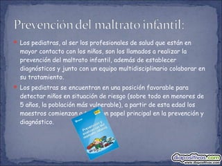  Los pediatras, al ser los profesionales de salud que están en
mayor contacto con los niños, son los llamados a realizar la
prevención del maltrato infantil, además de establecer
diagnósticos y junto con un equipo multidisciplinario colaborar en
su tratamiento.
 Los pediatras se encuentran en una posición favorable para
detectar niños en situación de riesgo (sobre todo en menores de
5 años, la población más vulnerable), a partir de esta edad los
maestros comienzan a tener un papel principal en la prevención y
diagnóstico.
 