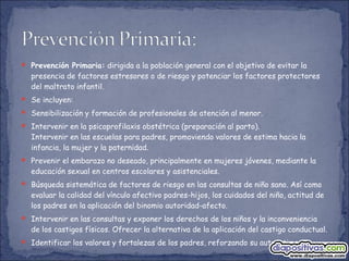  Prevención Primaria: dirigida a la población general con el objetivo de evitar la
presencia de factores estresores o de riesgo y potenciar los factores protectores
del maltrato infantil.
 Se incluyen:
 Sensibilización y formación de profesionales de atención al menor.
 Intervenir en la psicoprofilaxis obstétrica (preparación al parto).
Intervenir en las escuelas para padres, promoviendo valores de estima hacia la
infancia, la mujer y la paternidad.
 Prevenir el embarazo no deseado, principalmente en mujeres jóvenes, mediante la
educación sexual en centros escolares y asistenciales.
 Búsqueda sistemática de factores de riesgo en las consultas de niño sano. Así como
evaluar la calidad del vínculo afectivo padres-hijos, los cuidados del niño, actitud de
los padres en la aplicación del binomio autoridad-afecto.
 Intervenir en las consultas y exponer los derechos de los niños y la inconveniencia
de los castigos físicos. Ofrecer la alternativa de la aplicación del castigo conductual.
 Identificar los valores y fortalezas de los padres, reforzando su autoestima.
 