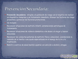  Prevención Secundaria: dirigida a la población de riesgo con el objetivo de realizar
un diagnóstico temprano y un tratamiento inmediato. Atenuar los factores de riesgo
presentes y potenciar los factores protectores.
 Se incluyen:
 Reconocer situaciones de maltrato infantil, estableciendo estrategias de
tratamiento.
 Reconocer situaciones de violencia doméstica o de abuso a la mujer y buscar
soluciones.
 Reconocer las conductas paternas de maltrato físico o emocional, considerando la
remisión de la familia a una ayuda especializada en el manejo de la ira y la
frustración.
 Remitir a centros de salud mental a padres con adicción a alcohol y drogas.
 