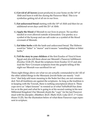 10
4.) Get rid of all leaven (yeast products) in your home on the 14th of
Abib and burn it with fire during the Passover Meal. This is to
symbolize getting rid of all sin in our lives.
5.) Eat unleavened bread starting with the 14th of Abib and then for an
additional seven days until the 21st of Abib.
6.) Apply the blood of Messiah to our lives in prayer. No sacrifice
needed or even allowed outside of Jerusalem. Use parsley as a
symbol of the hyssop and use salt water as a symbol of the blood
covenant of Messiah.
7.) Eat bitter herbs with the lamb and unleavened bread. The Hebrew
word for “bitter” is “meror” and it means “something bitter or bitter
herbs.”
8.) Tell the story to your children of the first Exodus of Yisra’el from
Egypt and also tell them about our Messiah’s Passover fulfillment.
(Exodus 12:26-27). Read the scriptures from Exodus 12-13 and also
read the New Covenant scriptures from the gospels telling of the
night our Messiah was sacrificed for us!
These eight things above are what we are actually commanded to do! All of
the other added things in the Messianic Jewish Seder are merely “tradi-
tions” that help add more meaning to the Seder but they are not comman-
ded. Not all traditions are against the scriptures. As long as the tradition is
in keeping with the Towrah, there is nothing unscriptural about it. These
cups serve as “object lessons” to remind us of what YaHuWaH has done
for us in the past and what he is going to at his second coming in his new
Millennial Kingdom! Our Messiah drank the “cups” for his last Passover
meal with his disciples. (Matthew 26:27, Mark 14:23, Luke 22:17, 1st Corin-
thians 11:25). See the illustration below of what these Passover cups repre-
sent in scripture.
 
