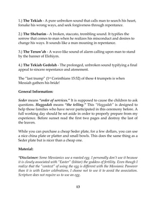 13
1.) The Tekiah - A pure unbroken sound that calls man to search his heart,
forsake his wrong ways, and seek forgiveness through repentance.
2.) The Shebarim - A broken, staccato, trembling sound. It typifies the
sorrow that comes to man when he realizes his misconduct and desires to
change his ways. It sounds like a man moaning in repentance.
3.) The Teruw’ah - A wave-like sound of alarm calling upon man to stand
by the banner of Elohiym.
4.) The Tekiah Gedolah - The prolonged, unbroken sound typifying a final
appeal to sincere repentance and atonement.
The “last trump” (1st Corinthians 15:52) of these 4 trumpets is when
Messiah gathers his bride!
General Information:
Seder means “order of services.” It is supposed to cause the children to ask
questions. Haggadah means “the telling.” This “Haggadah” is designed to
help those families who have never participated in this ceremony before. A
full working day should be set aside in order to properly prepare from my
experience. Before sunset read the first two pages and destroy the last of
the leaven.
While you can purchase a cheap Seder plate, for a few dollars, you can use
a nice china plate or platter and small bowls. This does the same thing as a
Seder plate but is nicer than a cheap one.
Material:
*Disclaimer: Some Messianics use a roasted egg. I personally don’t use it because
it is closely associated with “Easter” (Ishtar) the goddess of fertility. Even though I
realize that the “context” of using the egg is different with the Messianic Passover
than it is with Easter celebrations, I choose not to use it to avoid the association.
Scripture does not require us to use an egg.
 