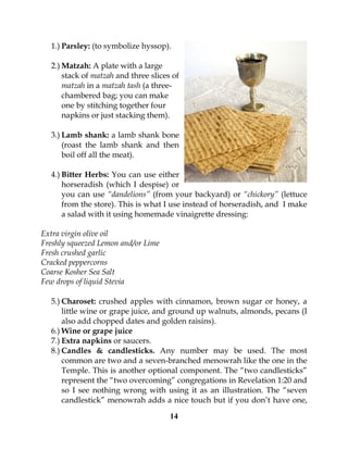 14
1.) Parsley: (to symbolize hyssop).
2.) Matzah: A plate with a large
stack of matzah and three slices of
matzah in a matzah tash (a three-
chambered bag; you can make
one by stitching together four
napkins or just stacking them).
3.) Lamb shank: a lamb shank bone
(roast the lamb shank and then
boil off all the meat).
4.) Bitter Herbs: You can use either
horseradish (which I despise) or
you can use “dandelions” (from your backyard) or “chickory” (lettuce
from the store). This is what I use instead of horseradish, and I make
a salad with it using homemade vinaigrette dressing:
Extra virgin olive oil
Freshly squeezed Lemon and/or Lime
Fresh crushed garlic
Cracked peppercorns
Coarse Kosher Sea Salt
Few drops of liquid Stevia
5.) Charoset: crushed apples with cinnamon, brown sugar or honey, a
little wine or grape juice, and ground up walnuts, almonds, pecans (I
also add chopped dates and golden raisins).
6.) Wine or grape juice
7.) Extra napkins or saucers.
8.) Candles & candlesticks. Any number may be used. The most
common are two and a seven-branched menowrah like the one in the
Temple. This is another optional component. The “two candlesticks”
represent the “two overcoming” congregations in Revelation 1:20 and
so I see nothing wrong with using it as an illustration. The “seven
candlestick” menowrah adds a nice touch but if you don’t have one,
 