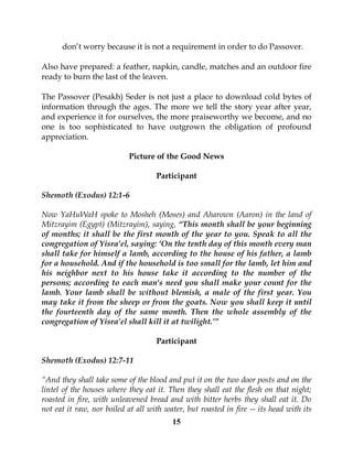 15
don’t worry because it is not a requirement in order to do Passover.
Also have prepared: a feather, napkin, candle, matches and an outdoor fire
ready to burn the last of the leaven.
The Passover (Pesakh) Seder is not just a place to download cold bytes of
information through the ages. The more we tell the story year after year,
and experience it for ourselves, the more praiseworthy we become, and no
one is too sophisticated to have outgrown the obligation of profound
appreciation.
Picture of the Good News
Participant
Shemoth (Exodus) 12:1-6
Now YaHuWaH spoke to Mosheh (Moses) and Aharown (Aaron) in the land of
Mitzrayim (Egypt) (Mitzrayim), saying, “This month shall be your beginning
of months; it shall be the first month of the year to you. Speak to all the
congregation of Yisra’el, saying: ‘On the tenth day of this month every man
shall take for himself a lamb, according to the house of his father, a lamb
for a household. And if the household is too small for the lamb, let him and
his neighbor next to his house take it according to the number of the
persons; according to each man's need you shall make your count for the
lamb. Your lamb shall be without blemish, a male of the first year. You
may take it from the sheep or from the goats. Now you shall keep it until
the fourteenth day of the same month. Then the whole assembly of the
congregation of Yisra’el shall kill it at twilight.’”
Participant
Shemoth (Exodus) 12:7-11
“And they shall take some of the blood and put it on the two door posts and on the
lintel of the houses where they eat it. Then they shall eat the flesh on that night;
roasted in fire, with unleavened bread and with bitter herbs they shall eat it. Do
not eat it raw, nor boiled at all with water, but roasted in fire -- its head with its
 