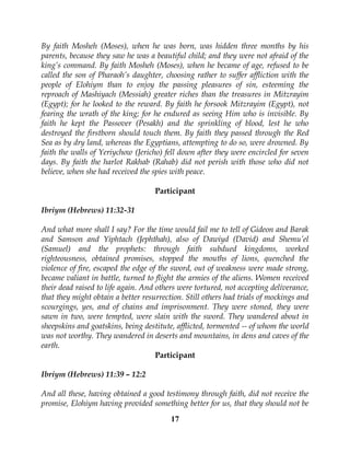 17
By faith Mosheh (Moses), when he was born, was hidden three months by his
parents, because they saw he was a beautiful child; and they were not afraid of the
king’s command. By faith Mosheh (Moses), when he became of age, refused to be
called the son of Pharaoh’s daughter, choosing rather to suffer affliction with the
people of Elohiym than to enjoy the passing pleasures of sin, esteeming the
reproach of Mashiyach (Messiah) greater riches than the treasures in Mitzrayim
(Egypt); for he looked to the reward. By faith he forsook Mitzrayim (Egypt), not
fearing the wrath of the king; for he endured as seeing Him who is invisible. By
faith he kept the Passover (Pesakh) and the sprinkling of blood, lest he who
destroyed the firstborn should touch them. By faith they passed through the Red
Sea as by dry land, whereas the Egyptians, attempting to do so, were drowned. By
faith the walls of Yeriychow (Jericho) fell down after they were encircled for seven
days. By faith the harlot Rakhab (Rahab) did not perish with those who did not
believe, when she had received the spies with peace.
Participant
Ibriym (Hebrews) 11:32-31
And what more shall I say? For the time would fail me to tell of Gideon and Barak
and Samson and Yiphtach (Jephthah), also of Dawiyd (David) and Shemu’el
(Samuel) and the prophets: through faith subdued kingdoms, worked
righteousness, obtained promises, stopped the mouths of lions, quenched the
violence of fire, escaped the edge of the sword, out of weakness were made strong,
became valiant in battle, turned to flight the armies of the aliens. Women received
their dead raised to life again. And others were tortured, not accepting deliverance,
that they might obtain a better resurrection. Still others had trials of mockings and
scourgings, yes, and of chains and imprisonment. They were stoned, they were
sawn in two, were tempted, were slain with the sword. They wandered about in
sheepskins and goatskins, being destitute, afflicted, tormented -- of whom the world
was not worthy. They wandered in deserts and mountains, in dens and caves of the
earth.
Participant
Ibriym (Hebrews) 11:39 – 12:2
And all these, having obtained a good testimony through faith, did not receive the
promise, Elohiym having provided something better for us, that they should not be
 