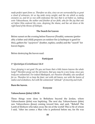 18
made perfect apart from us. Therefore we also, since we are surrounded by so great
a cloud of witnesses, let us lay aside every weight, and the sin which so easily
ensnares us, and let us run with endurance the race that is set before us, looking
unto Yahuwshuwa, the author and finisher of our faith, who for the joy that was
set before Him endured the cross, despising the shame, and has sat down at the
right hand of the throne of Elohiym.
The Search for Leaven
Before sunset on the evening before Passover (Pesakh), someone (prefer-
ably a father and child) prepares an outdoor fire (a barbeque is good for
this), gathers his “equipment” (feather, napkin, candle) and the “search” for
leaven begins.
Before destroying the leaven read:
Participant
1st Qorintiym (Corinthians) 5:6-8
Your glorying is not good. Do you not know that a little leaven leavens the whole
lump? Therefore purge out the old leaven, that you may be a new lump, since you
truly are unleavened. For indeed Mashiyach, our Passover (Pesakh), was sacrificed
for us. Therefore let us keep the feast, not with old leaven, nor with the leaven of
malice and wickedness, but with the unleavened “attitude” of sincerity and truth.
Burn the leaven.
Everyone
Yahuwchanon (John) 1:28-34
These things were done in Bethabara beyond the Jordan, where
Yahuwchanon (John) was baptizing. The next day Yahuwchanon (John)
saw Yahuwshuwa (Jesus) coming toward him, and said, “Behold! The
Lamb of Elohiym who takes away the sin of the world! This is He of whom
I said, ‘After me comes a Man who is preferred before me, for He was
 