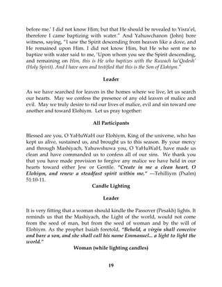 19
before me.’ I did not know Him; but that He should be revealed to Yisra’el,
therefore I came baptizing with water.” And Yahuwchanon (John) bore
witness, saying, “I saw the Spirit descending from heaven like a dove, and
He remained upon Him. I did not know Him, but He who sent me to
baptize with water said to me, ‘Upon whom you see the Spirit descending,
and remaining on Him, this is He who baptizes with the Ruwach ha’Qodesh’
(Holy Spirit). And I have seen and testified that this is the Son of Elohiym.”
Leader
As we have searched for leaven in the homes where we live, let us search
our hearts. May we confess the presence of any old leaven of malice and
evil. May we truly desire to rid our lives of malice, evil and sin toward one
another and toward Elohiym. Let us pray together:
All Participants
Blessed are you, O YaHuWaH our Elohiym, King of the universe, who has
kept us alive, sustained us, and brought us to this season. By your mercy
and through Mashiyach, Yahuwshuwa you, O YaHuWaH, have made us
clean and have commanded us to confess all of our sins. We thank you
that you have made provision to forgive any malice we have held in our
hearts toward either Jew or Gentile. “Create in me a clean heart, O
Elohiym, and renew a steadfast spirit within me.” ---Tehilliym (Psalm)
51:10-11.
Candle Lighting
Leader
It is very fitting that a woman should kindle the Passover (Pesakh) lights. It
reminds us that the Mashiyach, the Light of the world, would not come
from the seed of man, but from the seed of woman and by the will of
Elohiym. As the prophet Isaiah foretold, “Behold, a virgin shall conceive
and bare a son, and she shall call his name Emmanuel... a light to light the
world.”
Woman (while lighting candles)
 