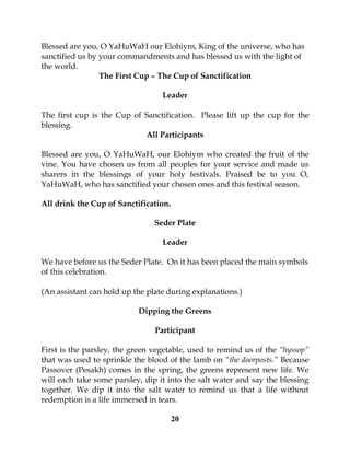 20
Blessed are you, O YaHuWaH our Elohiym, King of the universe, who has
sanctified us by your commandments and has blessed us with the light of
the world.
The First Cup – The Cup of Sanctification
Leader
The first cup is the Cup of Sanctification. Please lift up the cup for the
blessing.
All Participants
Blessed are you, O YaHuWaH, our Elohiym who created the fruit of the
vine. You have chosen us from all peoples for your service and made us
sharers in the blessings of your holy festivals. Praised be to you O,
YaHuWaH, who has sanctified your chosen ones and this festival season.
All drink the Cup of Sanctification.
Seder Plate
Leader
We have before us the Seder Plate. On it has been placed the main symbols
of this celebration.
(An assistant can hold up the plate during explanations.)
Dipping the Greens
Participant
First is the parsley, the green vegetable, used to remind us of the “hyssop”
that was used to sprinkle the blood of the lamb on “the doorposts.” Because
Passover (Pesakh) comes in the spring, the greens represent new life. We
will each take some parsley, dip it into the salt water and say the blessing
together. We dip it into the salt water to remind us that a life without
redemption is a life immersed in tears.
 