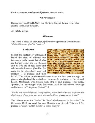 21
Each takes some parsley and dip it into the salt water.
All Participants
Blessed are you, O YaHuWaH our Elohiym, King of the universe, who
created the fruit of the earth.
All eat the greens.
Afikomen
This word is based on the Greek, epikomen or epikomion which means
“that which comes after” or “dessert.”
Participant
Behold the matzah or unleavened
bread, the bread of affliction our
fathers ate in the desert. Let all who
are hungry come and eat thereof;
and all who are in need come and
celebrate the Passover (Pesakh). For
centuries the rabbis have inspected
matzah. It is pierced and then
baked. The stripes on the matzah form when the heat goes through the
pierced dough (hold the matzah up to a candle and observe the pierced
holes). Mashiyach was beaten with stripes and pierced. This word,
“pierced,” is the strongest word for violent death in the Hebrew language
and is found in Yeshayahuw (Isaiah) 53:5
“But he was wounded for our transgressions, he was bruised for our iniquities: the
chastisement of our peace was upon him; and with his stripes we are healed.”
The Hebrew word for “bruised” is “daka” which means “to be crushed.” In
Zechariah 12:10, we read that our Messiah was pierced. This word for
pierced is “daqar,” which means “to thrust through:”
 