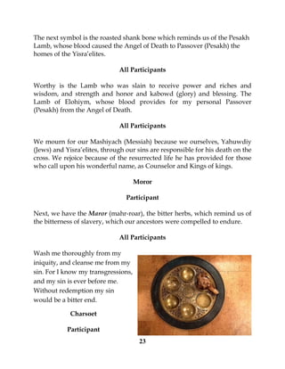 23
The next symbol is the roasted shank bone which reminds us of the Pesakh
Lamb, whose blood caused the Angel of Death to Passover (Pesakh) the
homes of the Yisra’elites.
All Participants
Worthy is the Lamb who was slain to receive power and riches and
wisdom, and strength and honor and kabowd (glory) and blessing. The
Lamb of Elohiym, whose blood provides for my personal Passover
(Pesakh) from the Angel of Death.
All Participants
We mourn for our Mashiyach (Messiah) because we ourselves, Yahuwdiy
(Jews) and Yisra’elites, through our sins are responsible for his death on the
cross. We rejoice because of the resurrected life he has provided for those
who call upon his wonderful name, as Counselor and Kings of kings.
Moror
Participant
Next, we have the Maror (mahr-roar), the bitter herbs, which remind us of
the bitterness of slavery, which our ancestors were compelled to endure.
All Participants
Wash me thoroughly from my
iniquity, and cleanse me from my
sin. For I know my transgressions,
and my sin is ever before me.
Without redemption my sin
would be a bitter end.
Charsoet
Participant
 