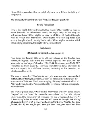 25
Please fill the second cup but do not drink. Now we will have the telling of
the plagues.
The youngest participant who can read asks the four questions:
Young Participant
Why is this night different from all other nights? Other nights we may eat
either leavened or unleavened bread; this night why do we only eat
unleavened bread? Other nights we may eat all kinds of: herbs, this night
why do we eat only bitter herbs? Other nights we do not dip herbs even
once, this night why do we dip herbs twice? Other nights we eat or drink
either sitting or leaning, this night why do we all lean?
Participants
(Different participant each paragraph)
Four times the Towrah bids us to tell our children of the Exodus from
Mitzrayim (Egypt). Four times the Towrah repeats: “and you shall tell
your child on that day ...” (Exodus 12:26, 13:14, Deuteronomy 6:20-21, 32:7)
From this, tradition infers that there are four different kinds of people. To
each we respond in a different manner, according to his question, his
situation and his need.
The wise person asks, “What are the precepts, laws and observances which
YaHuWaH our Elohiym commanded us?” To him we should explain the
observance of Passover (Pesakh) thoroughly, the very last one of which is:
After understanding the Passover (Pesakh) we should not turn to ungodly
entertainment.
The wicked person says, “What is this observance to you?” Since he says
“to you” and not “to us” he rejects the essentials of our faith: the unity of
Elohiym and the community of believers. To him we respond sharply, “It
is because of what YaHuWaH did for ME when he brought ME out of
Mitzrayim (Egypt) with a strong and outstretched arm. What he has done
for ME, that is, and not for you. Had you been there, you would not have
 