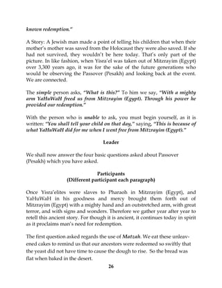 26
known redemption.”
A Story: A Jewish man made a point of telling his children that when their
mother’s mother was saved from the Holocaust they were also saved. If she
had not survived, they wouldn’t be here today. That’s only part of the
picture. In like fashion, when Yisra’el was taken out of Mitzrayim (Egypt)
over 3,300 years ago, it was for the sake of the future generations who
would be observing the Passover (Pesakh) and looking back at the event.
We are connected.
The simple person asks, “What is this?” To him we say, “With a mighty
arm YaHuWaH freed us from Mitzrayim (Egypt). Through his power he
provided our redemption.”
With the person who is unable to ask, you must begin yourself, as it is
written: “You shall tell your child on that day,” saying, “This is because of
what YaHuWaH did for me when I went free from Mitzrayim (Egypt).”
Leader
We shall now answer the four basic questions asked about Passover
(Pesakh) which you have asked.
Participants
(Different participant each paragraph)
Once Yisra’elites were slaves to Pharaoh in Mitzrayim (Egypt), and
YaHuWaH in his goodness and mercy brought them forth out of
Mitzrayim (Egypt) with a mighty hand and an outstretched arm, with great
terror, and with signs and wonders. Therefore we gather year after year to
retell this ancient story. For though it is ancient, it continues today in spirit
as it proclaims man’s need for redemption.
The first question asked regards the use of Matzah. We eat these unleav-
ened cakes to remind us that our ancestors were redeemed so swiftly that
the yeast did not have time to cause the dough to rise. So the bread was
flat when baked in the desert.
 