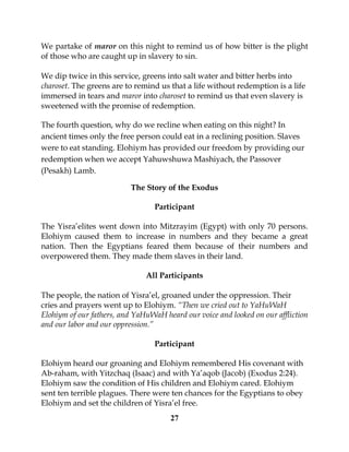 27
We partake of maror on this night to remind us of how bitter is the plight
of those who are caught up in slavery to sin.
We dip twice in this service, greens into salt water and bitter herbs into
charoset. The greens are to remind us that a life without redemption is a life
immersed in tears and maror into charoset to remind us that even slavery is
sweetened with the promise of redemption.
The fourth question, why do we recline when eating on this night? In
ancient times only the free person could eat in a reclining position. Slaves
were to eat standing. Elohiym has provided our freedom by providing our
redemption when we accept Yahuwshuwa Mashiyach, the Passover
(Pesakh) Lamb.
The Story of the Exodus
Participant
The Yisra’elites went down into Mitzrayim (Egypt) with only 70 persons.
Elohiym caused them to increase in numbers and they became a great
nation. Then the Egyptians feared them because of their numbers and
overpowered them. They made them slaves in their land.
All Participants
The people, the nation of Yisra’el, groaned under the oppression. Their
cries and prayers went up to Elohiym. “Then we cried out to YaHuWaH
Elohiym of our fathers, and YaHuWaH heard our voice and looked on our affliction
and our labor and our oppression.”
Participant
Elohiym heard our groaning and Elohiym remembered His covenant with
Ab-raham, with Yitzchaq (Isaac) and with Ya’aqob (Jacob) (Exodus 2:24).
Elohiym saw the condition of His children and Elohiym cared. Elohiym
sent ten terrible plagues. There were ten chances for the Egyptians to obey
Elohiym and set the children of Yisra’el free.
 