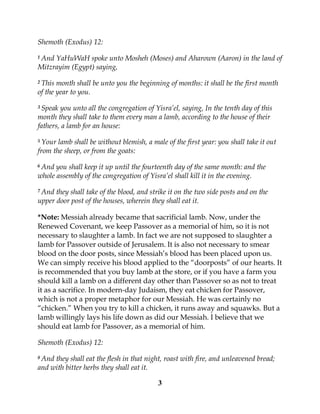 3
Shemoth (Exodus) 12:
1 And YaHuWaH spoke unto Mosheh (Moses) and Aharown (Aaron) in the land of
Mitzrayim (Egypt) saying,
2 This month shall be unto you the beginning of months: it shall be the first month
of the year to you.
3 Speak you unto all the congregation of Yisra’el, saying, In the tenth day of this
month they shall take to them every man a lamb, according to the house of their
fathers, a lamb for an house:
5 Your lamb shall be without blemish, a male of the first year: you shall take it out
from the sheep, or from the goats:
6 And you shall keep it up until the fourteenth day of the same month: and the
whole assembly of the congregation of Yisra’el shall kill it in the evening.
7 And they shall take of the blood, and strike it on the two side posts and on the
upper door post of the houses, wherein they shall eat it.
*Note: Messiah already became that sacrificial lamb. Now, under the
Renewed Covenant, we keep Passover as a memorial of him, so it is not
necessary to slaughter a lamb. In fact we are not supposed to slaughter a
lamb for Passover outside of Jerusalem. It is also not necessary to smear
blood on the door posts, since Messiah’s blood has been placed upon us.
We can simply receive his blood applied to the “doorposts” of our hearts. It
is recommended that you buy lamb at the store, or if you have a farm you
should kill a lamb on a different day other than Passover so as not to treat
it as a sacrifice. In modern-day Judaism, they eat chicken for Passover,
which is not a proper metaphor for our Messiah. He was certainly no
“chicken.” When you try to kill a chicken, it runs away and squawks. But a
lamb willingly lays his life down as did our Messiah. I believe that we
should eat lamb for Passover, as a memorial of him.
Shemoth (Exodus) 12:
8 And they shall eat the flesh in that night, roast with fire, and unleavened bread;
and with bitter herbs they shall eat it.
 