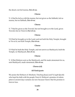 30
the desert, not fed manna, Dai-eh-nu.
Chorus
V. 6 Had he fed us with the manna, but not given us the Sabbath, fed us
manna, but no Sabbath, Dai-eh-nu.
Chorus
V. 7 Had he given us the Towrah, but not brought us to the Land, given
Towrah, but no Yisra’el, Dai-eh-nu.
Chorus
V.8 Had he brought us to the Land, and not built the Holy Temple, brought
to Yis-ra’el, not built Temple, Dai-eh-nu.
Chorus
V.9 Had he built the Holy Temple, and not sent to us Mashiyach, built the
Temple, no Mashiyach, Dai-eh-nu.
Chorus
V. 10 But Elohiym sent us the Mashiyach, and He made atonement for us,
sent Mashiyach, made atonement, Dai-eh-nu.
Chorus (x2)
All Participants
We praise the Elohiym of Abraham, Yitzchaq (Isaac) and Ya’aqob (Jacob)
who kept his faith with his people Yisra’el. Elohiym’s promise of redem-
ption in ancient days sustains me now because I know that his promise is
forever true.
Leader
 