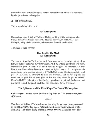 32
remember how bitter slavery is, yet the most bitter of labors is sweetened
by the promise of redemption.
All eat the sandwich.
The prayer before the meal:
All Participants
Blessed are you, O YaHuWaH our Elohiym, King of the universe, who
brings forth bread from the earth. Blessed are you, O YaHuWaH our
Elohiym, King of the universe, who creates the fruit of the vine.
The meal is now served!
Thanks after the Meal
All Participants
The name of YaHuWaH be blessed from now unto eternity. Let us bless
him, of whose gifts we have partaken. And by whose goodness we exist.
Blessed are you, O YaHuWaH our Elohiym, King of the universe, Let our
lips praise him, whose bounty we have tonight enjoyed. Let us praise his
name from now and for eternity. O YaHuWaH, our Elohiym, sustain and
protect us. Grant us strength to bear our burdens. Let us not depend on
men, but on you. Let us trust you so that we may never be put to shame.
Dear YaHuWaH, thank you for the food you have provided, the hands that
prepared it, and the good land that has brought it forth. Awmane.
The Afikomen and the Third Cup - The Cup of Redemption
Children find the Afikomen. The third Cup is filled. The host holds up the
Afikomen.
Leader
Words from Rabboni Yahuwshuwa’s teaching Seder have been preserved
in the Bible. “After the meal, Yahuwshuwa blessed the bread and broke it
and said, ‘This is my body, which is broken for you. Take and eat.” The
 