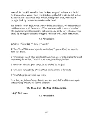 33
matzah for the Afikomen has been broken, wrapped in linen, and buried
for thousands of years. Each year it is brought back from its burial, just as
Yahuwshuwa’s body was once broken, wrapped in linen, buried and
brought back by the resurrection from the dead.
For the next seven days, when we eat unleavened bread, we are reminded
to fill ourselves with the words of Yahuwshuwa, which are the bread of
life, and remember His sacrifice. Let us welcome in the days of unleavened
bread by eating our dessert during the Passover (Pesakh) of YaHuWaH.
All Participants
Tehilliym (Psalm) 126 “A Song of Ascents.”
1 When YaHuWaH turned again the captivity of Tziyown (Zion), we were like
them that dream.
2 Then was our mouth filled with laughter, and our tongue with singing: then said
they among the heathen, YaHuWaH has done great things for them.
3 YaHuWaH has done great things for us; whereof we are glad.
4 Turn again our captivity, O YaHuWaH, as the streams in the south.
5 They that sow in tears shall reap in joy.
6 He that goes forth and weeps, bearing precious seed, shall doubtless come again
with rejoicing, bringing his sheaves with him.
The Third Cup - The Cup of Redemption
All lift their cups.
All Participants
 
