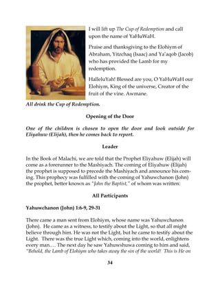 34
I will lift up The Cup of Redemption and call
upon the name of YaHuWaH.
Praise and thanksgiving to the Elohiym of
Abraham, Yitzchaq (Isaac) and Ya’aqob (Jacob)
who has provided the Lamb for my
redemption.
HalleluYah! Blessed are you, O YaHuWaH our
Elohiym, King of the universe, Creator of the
fruit of the vine. Awmane.
All drink the Cup of Redemption.
Opening of the Door
One of the children is chosen to open the door and look outside for
Eliyahuw (Elijah), then he comes back to report.
Leader
In the Book of Malachi, we are told that the Prophet Eliyahuw (Elijah) will
come as a forerunner to the Mashiyach. The coming of Eliyahuw (Elijah)
the prophet is supposed to precede the Mashiyach and announce his com-
ing. This prophecy was fulfilled with the coming of Yahuwchanon (John)
the prophet, better known as “John the Baptist,” of whom was written:
All Participants
Yahuwchanon (John) 1:6-9, 29-31
There came a man sent from Elohiym, whose name was Yahuwchanon
(John). He came as a witness, to testify about the Light, so that all might
believe through him. He was not the Light, but he came to testify about the
Light. There was the true Light which, coming into the world, enlightens
every man.… The next day he saw Yahuwshuwa coming to him and said,
“Behold, the Lamb of Elohiym who takes away the sin of the world! This is He on
 