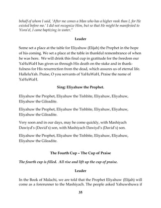 35
behalf of whom I said, ‘After me comes a Man who has a higher rank than I, for He
existed before me.’ I did not recognize Him, but so that He might be manifested to
Yisra’el, I came baptizing in water.”
Leader
Some set a place at the table for Eliyahuw (Elijah) the Prophet in the hope
of his coming. We set a place at the table in thankful remembrance of when
he was here. We will drink this final cup in gratitude for the freedom our
YaHuWaH has given us through His death on the stake and in thank-
fulness for His resurrection from the dead, which assures us of eternal life.
HalleluYah. Praise, O you servants of YaHuWaH, Praise the name of
YaHuWaH.
Sing: Eliyahuw the Prophet.
Eliyahuw the Prophet, Eliyahuw the Tishbite, Eliyahuw, Eliyahuw,
Eliyahuw the Gileadite.
Eliyahuw the Prophet, Eliyahuw the Tishbite, Eliyahuw, Eliyahuw,
Eliyahuw the Gileadite.
Very soon and in our days, may he come quickly, with Mashiyach
Dawiyd’s (David’s) son, with Mashiyach Dawiyd’s (David’s) son.
Eliyahuw the Prophet, Eliyahuw the Tishbite, Eliyahuw, Eliyahuw,
Eliyahuw the Gileadite.
The Fourth Cup – The Cup of Praise
The fourth cup is filled. All rise and lift up the cup of praise.
Leader
In the Book of Malachi, we are told that the Prophet Eliyahuw (Elijah) will
come as a forerunner to the Mashiyach. The people asked Yahuwshuwa if
 