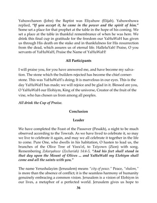 36
Yahuwchanon (John) the Baptist was Eliyahuw (Elijah). Yahuwshuwa
replied, “If you accept it, he came in the power and the spirit of him.”
Some set a place for that prophet at the table in the hope of his coming. We
set a place at the table in thankful remembrance of when he was here. We
drink this final cup in gratitude for the freedom our YaHuWaH has given
us through His death on the stake and in thankfulness for His resurrection
from the dead, which assures us of eternal life. HalleluYah! Praise, O you
servants of YaHuWaH, Praise the Name of YaHuWaH!
All Participants
I will praise you, for you have answered me, and have become my salva-
tion. The stone which the builders rejected has become the chief corner-
stone. This was YaHuWaH’s doing; It is marvelous in our eyes. This is the
day YaHuWaH has made; we will rejoice and be glad in it. Blessed are you,
O YaHuWaH our Elohiym, King of the universe, Creator of the fruit of the
vine, who has chosen us from among all peoples.
All drink the Cup of Praise.
Conclusion
Leader
We have completed the Feast of the Passover (Pesakh), a night to be much
observed according to the Towrah. As we have lived to celebrate it, so may
we live to celebrate it again, and may we all celebrate it together in the life
to come. Pure One, who dwells in his habitation, O hasten to lead us, the
branches of the Olive Tree of Yisra’el, to Tziyown (Zion) with song.
Remembering Zekaryahuw (Zechariah) 14:4-5, “And his feet shall stand in
that day upon the Mount of Olives ... and YaHuWaH my Elohiym shall
come and all the saints with you.”
The name Yerushalayim (Jerusalem) means “city of peace.” Peace, “shalom,”
is more than the absence of conflict; it is the seamless harmony of humanity
genuinely embracing a common vision. Jerusalem is a vision of Elohiym in
our lives, a metaphor of a perfected world. Jerusalem gives us hope to
 