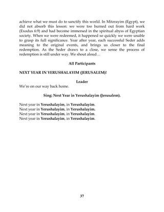 37
achieve what we must do to sanctify this world. In Mitzrayim (Egypt), we
did not absorb this lesson: we were too burned out from hard work
(Exodus 6:9) and had become immersed in the spiritual abyss of Egyptian
society. When we were redeemed, it happened so quickly we were unable
to grasp its full significance. Year after year, each successful Seder adds
meaning to the original events, and brings us closer to the final
redemption. As the Seder draws to a close, we sense the process of
redemption is still under way. We shout aloud…
All Participants
NEXT YEAR IN YERUSHALAYIM (JERUSALEM)!
Leader
We’re on our way back home.
Sing: Next Year in Yerushalayim (Jerusalem).
Next year in Yerushalayim, in Yerushalayim.
Next year in Yerushalayim, in Yerushalayim.
Next year in Yerushalayim, in Yerushalayim.
Next year in Yerushalayim, in Yerushalayim.
 