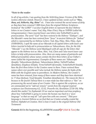 38
*Note to the reader:
In all of my articles, I am quoting from the 1634 King James Version of the Bible,
(unless otherwise stated). However, I have updated archaic words such as “thee,
thou, art, hitherto, thy, thine” etc. I have also restored the sacred names of deity
as they have been removed 7,000 times from the original Hebrew Scriptures.
Instead of “the LORD” I use four English letters to represent the four Hebrew
letters in our Creator’s name: Yod, Hey, Waw (Vav), Hey as YHWH (called the
tetragrammaton). I have inserted lower case letters into YaHuWaH to aid in
pronunciation. The word “God” has been restored to the Hebrew “Elohiym”, and
the Messiah’s name has been restored from “Jesus” to ancient Hebrew for “Joshua”
which is represented by six Hebrew Letters: Yod, Hey, Waw, Shin, Waw, Ayin
(YHWSWA). I spell the name of our Messiah in all capital letters with lower case
letters inserted to help aid in pronunciation as Yahuwshuwa. Also, for the title
“Messiah” I use the Hebrew word Mashiyach with all caps for the letters that
appear in the Hebrew text as: Mem, Shin, Yod, Chets and I also insert lower case
letters to help with pronunciation. Also, there are many names of patriarchs and
biblical personalities whose names contain the first three letters of our Father’s
name (called the trigrammaton). Examples of these names are: Yahuwceph
(Joseph), Yahuwshuwa (Joshua), Yahuwchanon (John), YaHuW’nathan
(Jonathan), Eliyahuw (Elijah), YirmeYaHuW (Jeremiah), YeshaYaHuW (Isaiah),
have the first three letters to the Creators name in them. I have restored those
names where ever possible and I also include the Hebrew names for books of the
Bible with the English name in parenthesis. In Modern Hebrew, the Creator’s
name has been removed, from many of these names and they have been shortened
to: Y’shua (Joshua), Yosef (Joseph), Yonathan (Jonathan) etc. The reason for this is
because in the Jewish Talmud there is a man-made law that enforces a “ban” on
pronouncing the sacred name of our Creator. This is against the scriptures, as we
are commanded not to “add nor remove” words from the original inspired
scriptures (see Deuteronomy 4:2, 12:32, Proverbs 4:6, Revelation 22:18-19). Why
should this matter? In Zephaniah 3:9 we read an important end-time prophecy
about how YaHuWaH is going to restore the human race back to a “pure
language” so that we may all “call upon him with one consent.” That pure
language is Ancient Hebrew as we find that our Creator actually created the
Hebrew Alphabet at Creation. Here is how it reads in the original Hebrew Old
Testament:
Genesis 1:1 In the beginning ALuWHiYM created‫את‬ (Alef & Taw) the
 