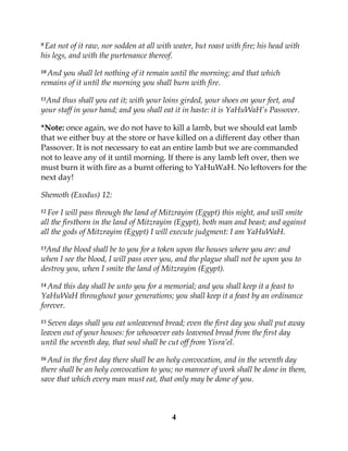 4
9 Eat not of it raw, nor sodden at all with water, but roast with fire; his head with
his legs, and with the purtenance thereof.
10 And you shall let nothing of it remain until the morning; and that which
remains of it until the morning you shall burn with fire.
11And thus shall you eat it; with your loins girded, your shoes on your feet, and
your staff in your hand; and you shall eat it in haste: it is YaHuWaH’s Passover.
*Note: once again, we do not have to kill a lamb, but we should eat lamb
that we either buy at the store or have killed on a different day other than
Passover. It is not necessary to eat an entire lamb but we are commanded
not to leave any of it until morning. If there is any lamb left over, then we
must burn it with fire as a burnt offering to YaHuWaH. No leftovers for the
next day!
Shemoth (Exodus) 12:
12 For I will pass through the land of Mitzrayim (Egypt) this night, and will smite
all the firstborn in the land of Mitzrayim (Egypt), both man and beast; and against
all the gods of Mitzrayim (Egypt) I will execute judgment: I am YaHuWaH.
13And the blood shall be to you for a token upon the houses where you are: and
when I see the blood, I will pass over you, and the plague shall not be upon you to
destroy you, when I smite the land of Mitzrayim (Egypt).
14 And this day shall be unto you for a memorial; and you shall keep it a feast to
YaHuWaH throughout your generations; you shall keep it a feast by an ordinance
forever.
15 Seven days shall you eat unleavened bread; even the first day you shall put away
leaven out of your houses: for whosoever eats leavened bread from the first day
until the seventh day, that soul shall be cut off from Yisra’el.
16 And in the first day there shall be an holy convocation, and in the seventh day
there shall be an holy convocation to you; no manner of work shall be done in them,
save that which every man must eat, that only may be done of you.
 