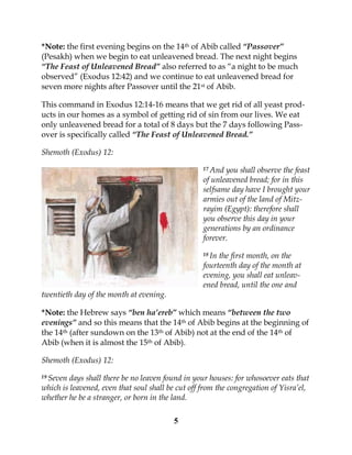 5
*Note: the first evening begins on the 14th of Abib called “Passover”
(Pesakh) when we begin to eat unleavened bread. The next night begins
“The Feast of Unleavened Bread” also referred to as “a night to be much
observed” (Exodus 12:42) and we continue to eat unleavened bread for
seven more nights after Passover until the 21st of Abib.
This command in Exodus 12:14-16 means that we get rid of all yeast prod-
ucts in our homes as a symbol of getting rid of sin from our lives. We eat
only unleavened bread for a total of 8 days but the 7 days following Pass-
over is specifically called “The Feast of Unleavened Bread.”
Shemoth (Exodus) 12:
17 And you shall observe the feast
of unleavened bread; for in this
selfsame day have I brought your
armies out of the land of Mitz-
rayim (Egypt): therefore shall
you observe this day in your
generations by an ordinance
forever.
18 In the first month, on the
fourteenth day of the month at
evening, you shall eat unleav-
ened bread, until the one and
twentieth day of the month at evening.
*Note: the Hebrew says “ben ha’ereb” which means “between the two
evenings” and so this means that the 14th of Abib begins at the beginning of
the 14th (after sundown on the 13th of Abib) not at the end of the 14th of
Abib (when it is almost the 15th of Abib).
Shemoth (Exodus) 12:
19 Seven days shall there be no leaven found in your houses: for whosoever eats that
which is leavened, even that soul shall be cut off from the congregation of Yisra’el,
whether he be a stranger, or born in the land.
 