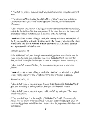 6
20 You shall eat nothing leavened; in all your habitations shall you eat unleavened
bread.
21 Then Mosheh (Moses) called for all the elders of Yisra’el, and said unto them,
Draw out and take you a lamb according to your families, and kill the Pesakh
(Passover).
22 And you shall take a bunch of hyssop, and dip it in the blood that is in the bason,
and strike the lintel and the two side posts with the blood that is in the bason; and
none of you shall go out at the door of his house until the morning.
*Note: since we are not killing a lamb, the parsley serves as a metaphor of
the hyssop and the salt water that we use in the Seder symbolizes the blood
of the lamb and the “Covenant of Salt” (Leviticus 2:13). Salt is a purifier
and a preservative that cleanses.
Shemoth (Exodus) 12:
23 For YaHuWaH will pass through to smite the Egyptians; and when he sees the
blood upon the lintel, and on the two side posts, YaHuWaH will pass over the
door, and will not suffer the destroyer to come in unto your houses to smite you.
24 And you shall observe this thing for an ordinance to you and to your sons
forever.
*Note: since we are not killing a lamb, the blood of our Messiah is applied
to our hearts in prayer and we also apply it to our homes in prayer.
Shemoth (Exodus) 12:
25 And it shall come to pass, when you be come to the land which YaHuWaH will
give you, according as he has promised, that you shall keep this service.
26 And it shall come to pass, when your children shall say unto you, What mean
you by this service?
27 That you shall say, It is the sacrifice of YaHuWaH’s Pesakh (Passover), who
passed over the houses of the children of Yisra’el in Mitzrayim (Egypt), when he
smote the Egyptians, and delivered our houses. And the people bowed the head and
worshipped.
 