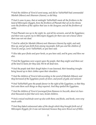 7
28 And the children of Yisra’el went away, and did as YaHuWaH had commanded
Mosheh (Moses) and Aharown (Aaron), so did they.
29 And it came to pass, that at midnight YaHuWaH smote all the firstborn in the
land of Mitzrayim (Egypt), from the firstborn of Pharaoh that sat on his throne
unto the firstborn of the captive that was in the dungeon; and all the firstborn of
cattle.
30 And Pharaoh rose up in the night, he, and all his servants, and all the Egyptians;
and there was a great cry in Mitzrayim (Egypt); for there was not a house where
there was not one dead.
31 And he called for Mosheh (Moses) and Aharown (Aaron) by night, and said,
Rise up, and get you forth from among my people, both you and the children of
Yisra’el; and go, serve YaHuWaH, as you have said.
32 Also take your flocks and your herds, as you have said, and be gone; and bless me
also.
33 And the Egyptians were urgent upon the people, that they might send them out
of the land in haste; for they said, We be all dead men.
34 And the people took their dough before it was leavened, their kneading troughs
being bound up in their clothes upon their shoulders.
35 And the children of Yisra’el did according to the word of Mosheh (Moses); and
they borrowed of the Egyptians jewels of silver, and jewels of gold, and raiment:
36 And YaHuWaH gave the people favour in the sight of the Egyptians, so that they
lent unto them such things as they required. And they spoiled the Egyptians.
37 And the children of Yisra’el journeyed from Rameses to Succoth, about six hun-
dred thousand on foot that were men, beside children.
38 And a mixed multitude went up also with them; and flocks, and herds, even very
much cattle.
39 And they baked unleavened cakes of the dough which they brought forth out of
Mitzrayim (Egypt), for it was not leavened; because they were thrust out of Mitz-
 