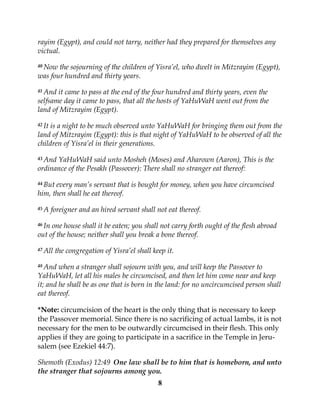 8
rayim (Egypt), and could not tarry, neither had they prepared for themselves any
victual.
40 Now the sojourning of the children of Yisra’el, who dwelt in Mitzrayim (Egypt),
was four hundred and thirty years.
41 And it came to pass at the end of the four hundred and thirty years, even the
selfsame day it came to pass, that all the hosts of YaHuWaH went out from the
land of Mitzrayim (Egypt).
42 It is a night to be much observed unto YaHuWaH for bringing them out from the
land of Mitzrayim (Egypt): this is that night of YaHuWaH to be observed of all the
children of Yisra’el in their generations.
43 And YaHuWaH said unto Mosheh (Moses) and Aharown (Aaron), This is the
ordinance of the Pesakh (Passover): There shall no stranger eat thereof:
44 But every man’s servant that is bought for money, when you have circumcised
him, then shall he eat thereof.
45 A foreigner and an hired servant shall not eat thereof.
46 In one house shall it be eaten; you shall not carry forth ought of the flesh abroad
out of the house; neither shall you break a bone thereof.
47 All the congregation of Yisra’el shall keep it.
48 And when a stranger shall sojourn with you, and will keep the Passover to
YaHuWaH, let all his males be circumcised, and then let him come near and keep
it; and he shall be as one that is born in the land: for no uncircumcised person shall
eat thereof.
*Note: circumcision of the heart is the only thing that is necessary to keep
the Passover memorial. Since there is no sacrificing of actual lambs, it is not
necessary for the men to be outwardly circumcised in their flesh. This only
applies if they are going to participate in a sacrifice in the Temple in Jeru-
salem (see Ezekiel 44:7).
Shemoth (Exodus) 12:49 One law shall be to him that is homeborn, and unto
the stranger that sojourns among you.
 